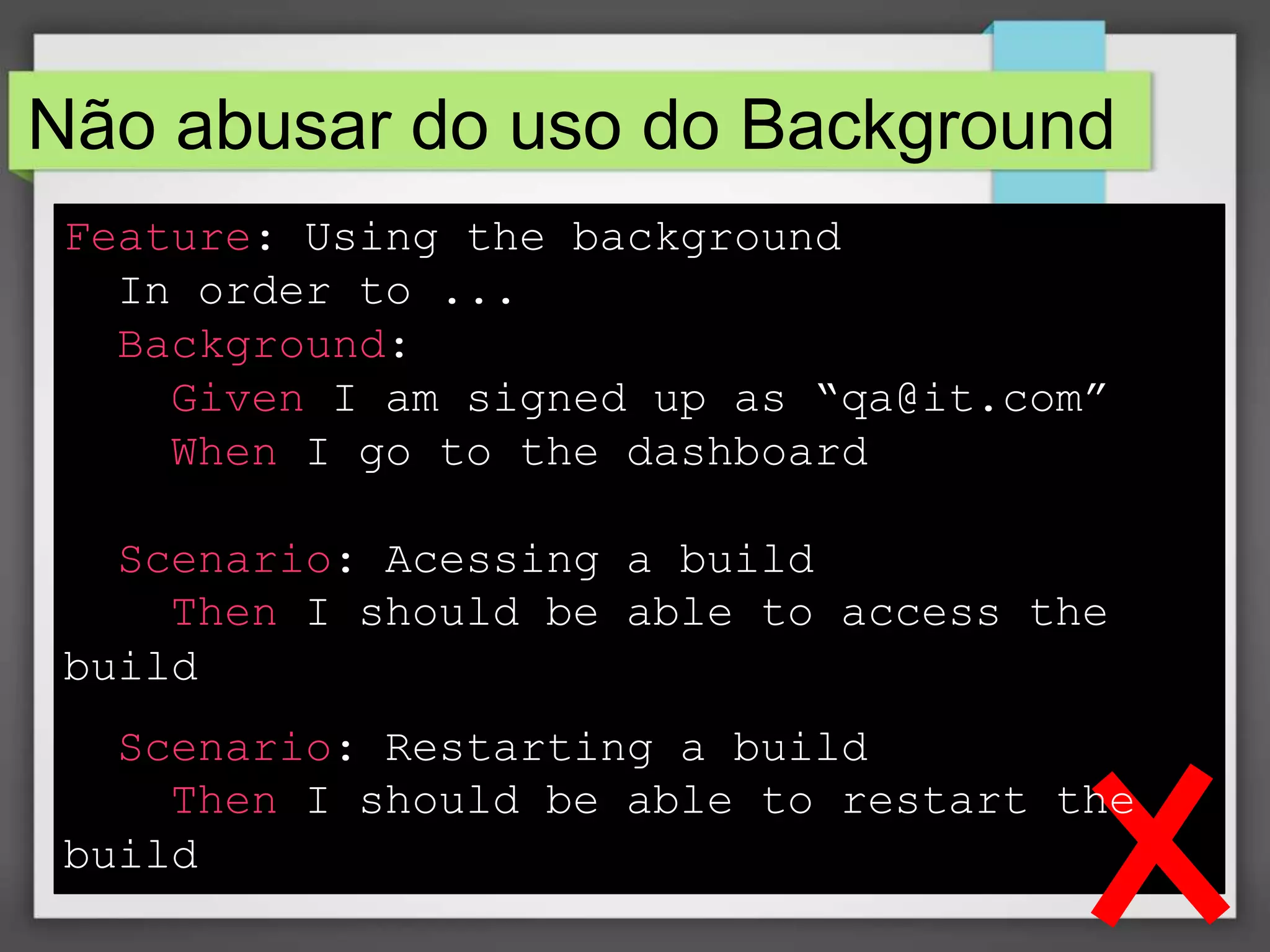 Não abusar do uso do Background
Feature: Using the background
In order to ...
Background:
Given I am signed up as “qa@it.com”
When I go to the dashboard
Scenario: Acessing a build
Then I should be able to access the
build
Scenario: Restarting a build
Then I should be able to restart the
build

 