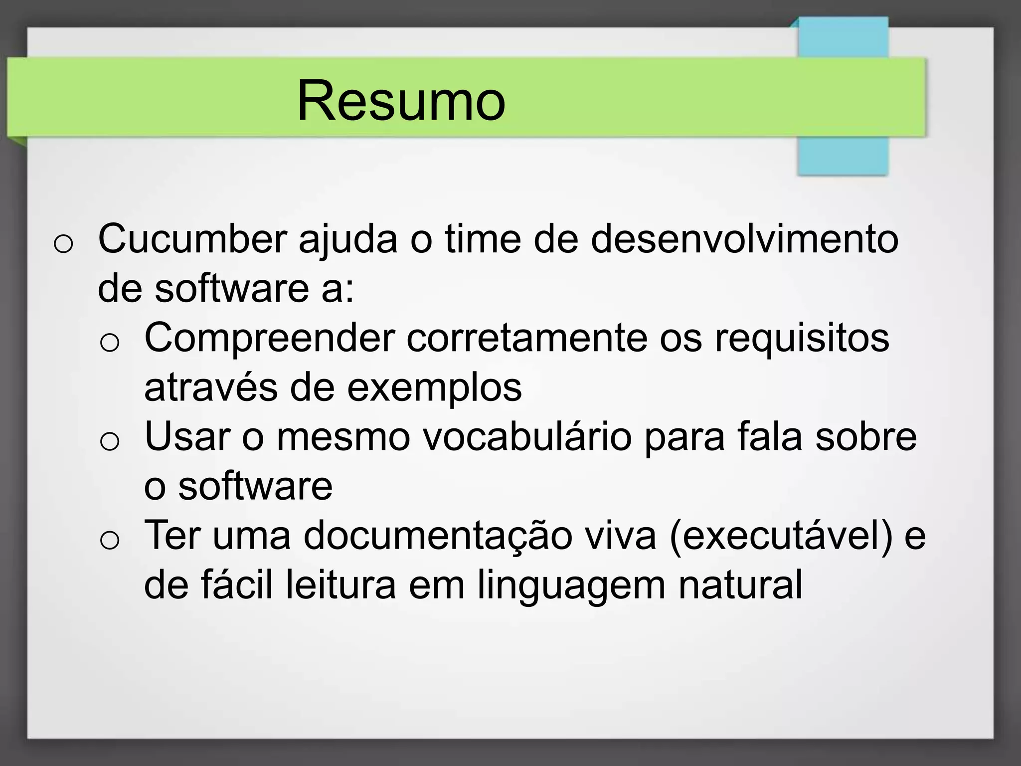 Resumo
o Cucumber ajuda o time de desenvolvimento
de software a:
o Compreender corretamente os requisitos
através de exemplos
o Usar o mesmo vocabulário para fala sobre
o software
o Ter uma documentação viva (executável) e
de fácil leitura em linguagem natural

 