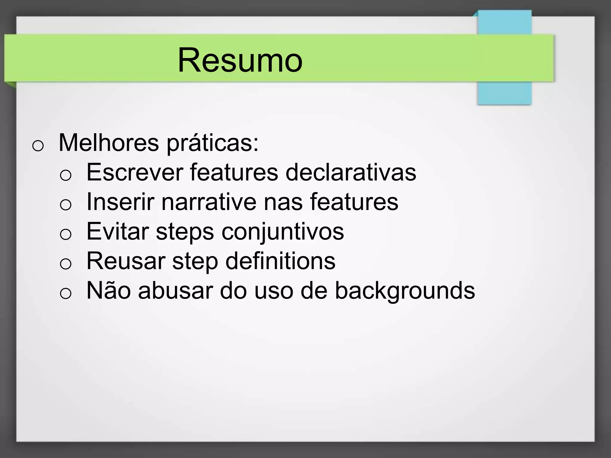 Resumo
o Melhores práticas:
o Escrever features declarativas
o Inserir narrative nas features
o Evitar steps conjuntivos
o Reusar step definitions
o Não abusar do uso de backgrounds

 