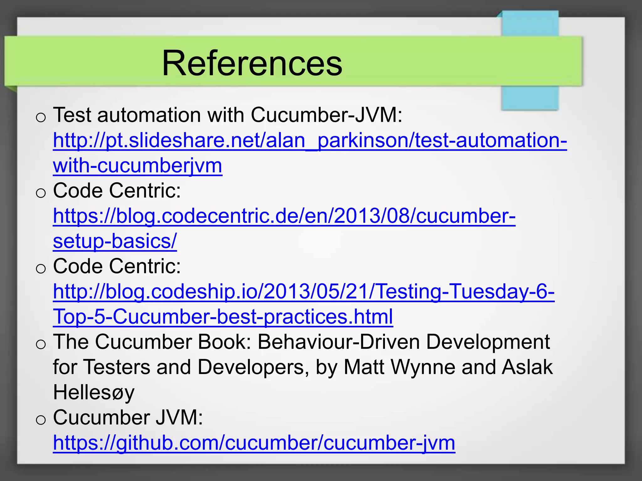 References
o Test automation with Cucumber-JVM:
http://pt.slideshare.net/alan_parkinson/test-automationwith-cucumberjvm
o Code Centric:
https://blog.codecentric.de/en/2013/08/cucumbersetup-basics/
o Code Centric:
http://blog.codeship.io/2013/05/21/Testing-Tuesday-6Top-5-Cucumber-best-practices.html
o The Cucumber Book: Behaviour-Driven Development
for Testers and Developers, by Matt Wynne and Aslak
Hellesøy
o Cucumber JVM:
https://github.com/cucumber/cucumber-jvm

 