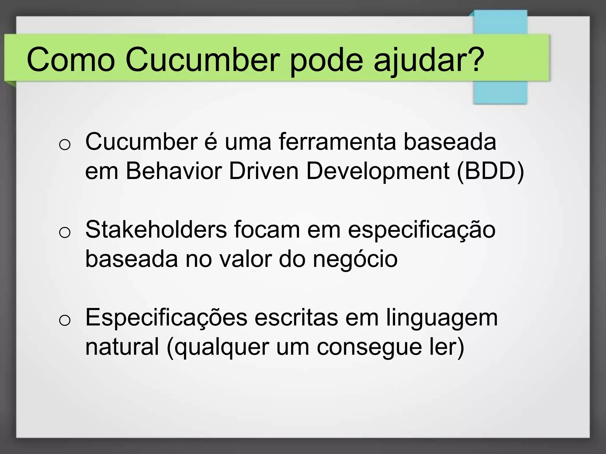 Como Cucumber pode ajudar?
o Cucumber é uma ferramenta baseada
em Behavior Driven Development (BDD)
o Stakeholders focam em especificação
baseada no valor do negócio
o Especificações escritas em linguagem
natural (qualquer um consegue ler)

 