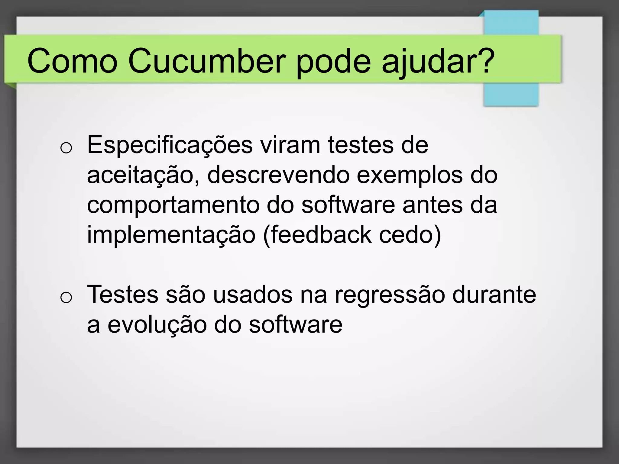 Como Cucumber pode ajudar?
o Especificações viram testes de
aceitação, descrevendo exemplos do
comportamento do software antes da
implementação (feedback cedo)
o Testes são usados na regressão durante
a evolução do software

 
