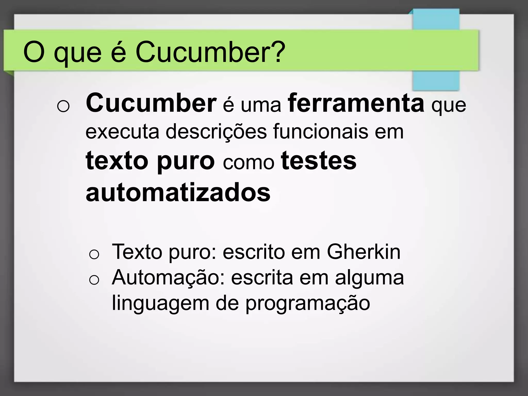O que é Cucumber?
o Cucumber é uma ferramenta que
executa descrições funcionais em
texto puro como testes

automatizados
o Texto puro: escrito em Gherkin
o Automação: escrita em alguma
linguagem de programação

 