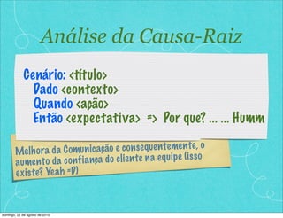 Melhora da Comunicação e consequentemente, o
aumento da confiança do cliente na equipe (isso
existe? Yeah =D)
Cenário: <título>
Dado <contexto>
Quando <ação>
Então <expectativa> => Por que? ... ... Humm
Análise da Causa-Raiz
domingo, 22 de agosto de 2010
 
