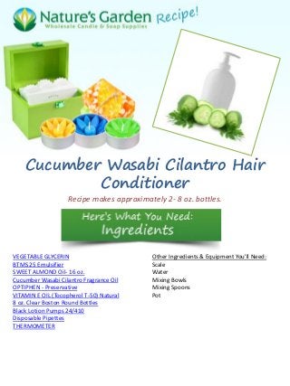 Cucumber Wasabi Cilantro Hair
Conditioner
Recipe makes approximately 2- 8 oz. bottles.
VEGETABLE GLYCERIN
BTMS 25 Emulsifier
SWEET ALMOND Oil- 16 oz.
Cucumber Wasabi Cilantro Fragrance Oil
OPTIPHEN - Preservative
VITAMIN E OIL (Tocopherol T-50) Natural
8 oz. Clear Boston Round Bottles
Black Lotion Pumps 24/410
Disposable Pipettes
THERMOMETER
Other Ingredients & Equipment You'll Need:
Scale
Water
Mixing Bowls
Mixing Spoons
Pot
 