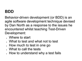 BDD
Behavior-driven development (or BDD) is an
agile software development technique devised
by Dan North as a response to the issues he
encountered whilst teaching Test-Driven
Development:
  Where to start
  What to test and what not to test
  How much to test in one go
  What to call the tests
  How to understand why a test fails
 