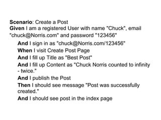 Scenario: Create a Post
Given I am a registered User with name "Chuck", email
"chuck@Norris.com" and password "123456"
   And I sign in as "chuck@Norris.com/123456"
   When I visit Create Post Page
   And I fill up Title as "Best Post"
   And I fill up Content as "Chuck Norris counted to infinity
   - twice."
   And I publish the Post
   Then I should see message "Post was successfully
   created."
   And I should see post in the index page
 