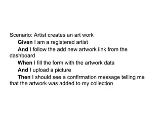 Scenario: Artist creates an art work
   Given I am a registered artist
   And I follow the add new artwork link from the
dashboard
   When I fill the form with the artwork data
   And I upload a picture
   Then I should see a confirmation message telling me
that the artwork was added to my collection
 