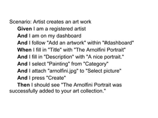 Scenario: Artist creates an art work
   Given I am a registered artist
   And I am on my dashboard
   And I follow "Add an artwork" within "#dashboard"
   When I fill in "Title" with "The Arnolfini Portrait"
   And I fill in "Description" with "A nice portrait."
   And I select "Painting" from "Category"
   And I attach "arnolfini.jpg" to "Select picture"
   And I press "Create"
   Then I should see "The Arnolfini Portrait was
successfully added to your art collection."
 