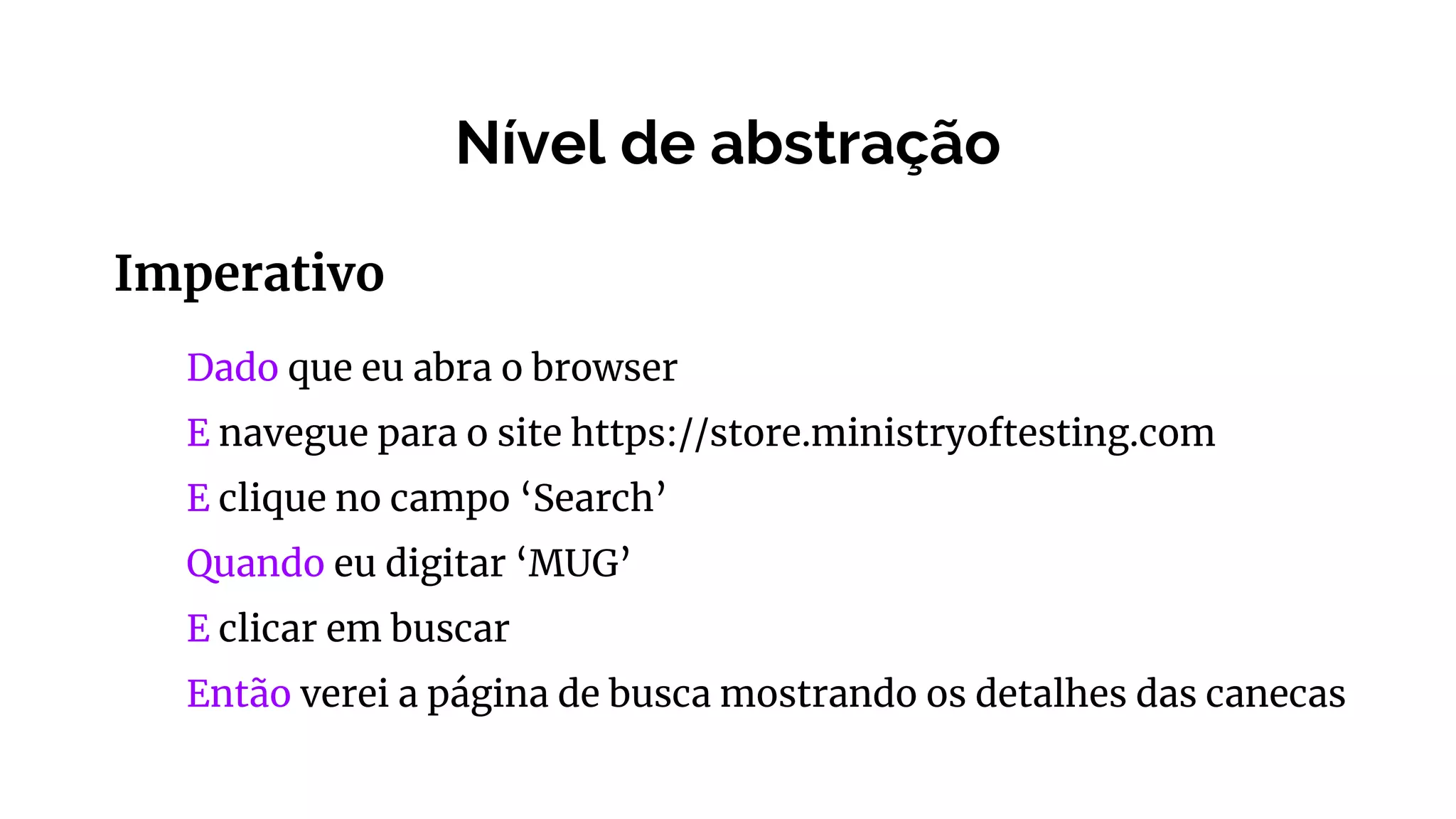 Nível de abstração
Imperativo
Dado que eu abra o browser
E navegue para o site https://store.ministryoftesting.com
E clique no campo ‘Search’
Quando eu digitar ‘MUG’
E clicar em buscar
Então verei a página de busca mostrando os detalhes das canecas
 