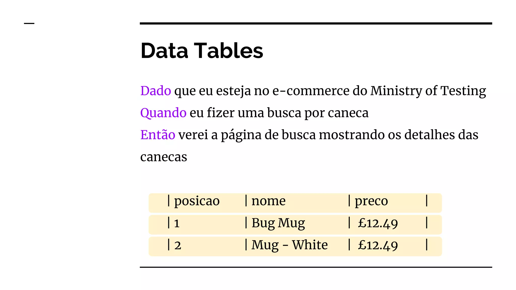 Data Tables
Dado que eu esteja no e-commerce do Ministry of Testing
Quando eu fizer uma busca por caneca
Então verei a página de busca mostrando os detalhes das
canecas
| posicao | nome | preco |
| 1 | Bug Mug | £12.49 |
| 2 | Mug - White | £12.49 |
 