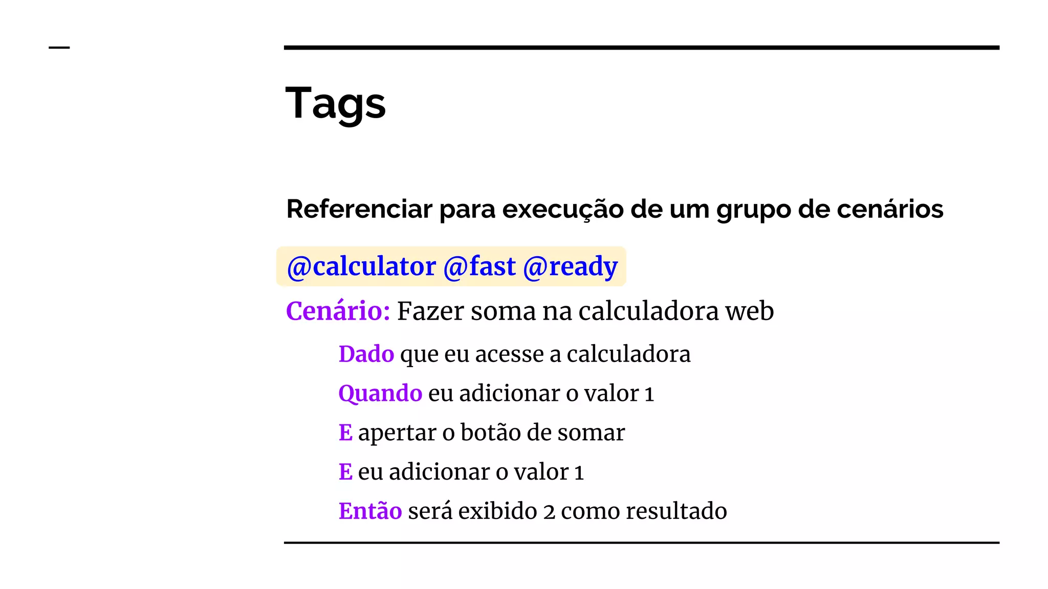 Tags
Referenciar para execução de um grupo de cenários
@calculator @fast @ready
Cenário: Fazer soma na calculadora web
Dado que eu acesse a calculadora
Quando eu adicionar o valor 1
E apertar o botão de somar
E eu adicionar o valor 1
Então será exibido 2 como resultado
 
