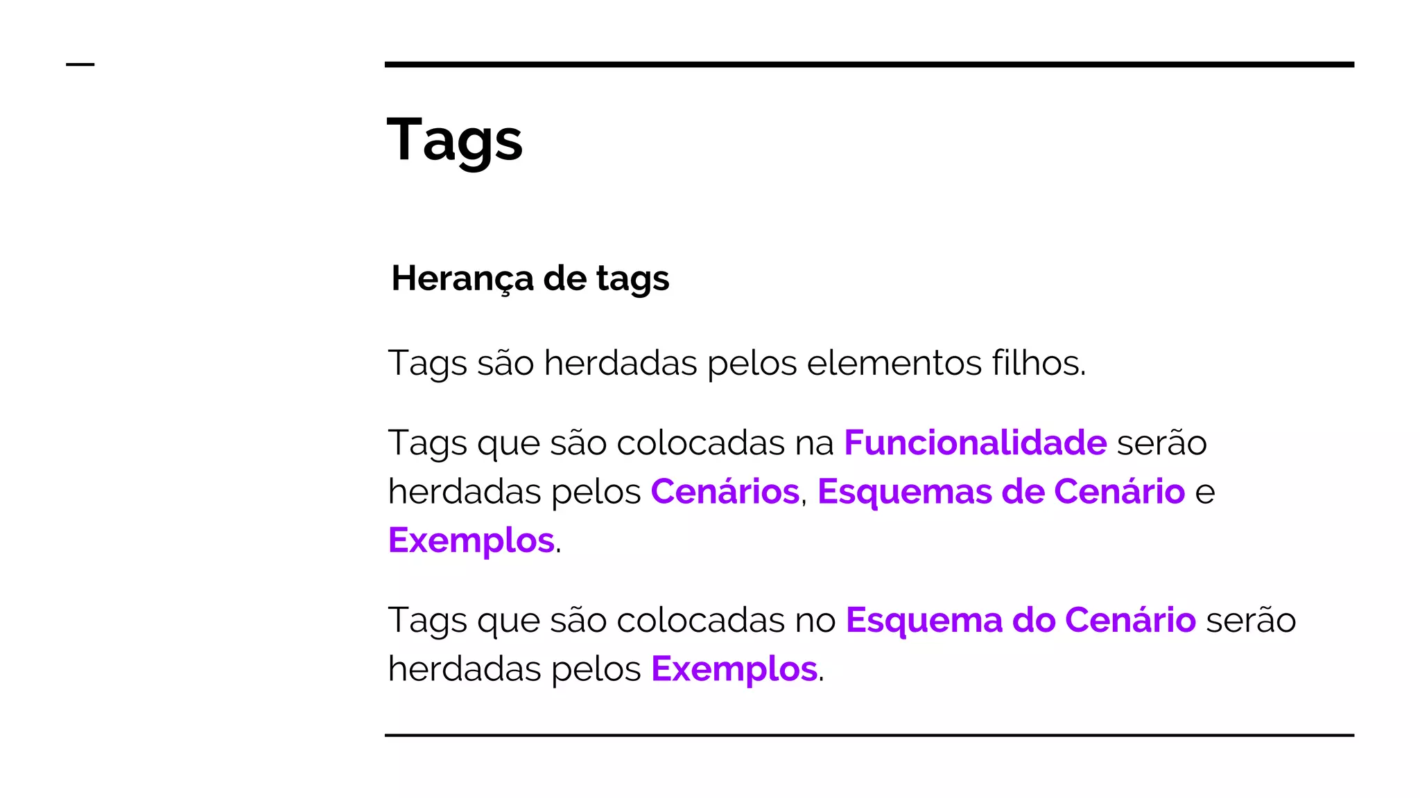 Tags são herdadas pelos elementos filhos.
Tags que são colocadas na Funcionalidade serão
herdadas pelos Cenários, Esquemas de Cenário e
Exemplos.
Tags que são colocadas no Esquema do Cenário serão
herdadas pelos Exemplos.
Tags
Herança de tags
 