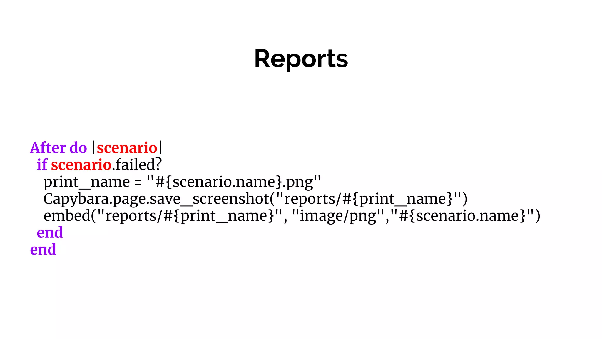 Reports
After do |scenario|
if scenario.failed?
print_name = "#{scenario.name}.png"
Capybara.page.save_screenshot("reports/#{print_name}")
embed("reports/#{print_name}", "image/png","#{scenario.name}")
end
end
 
