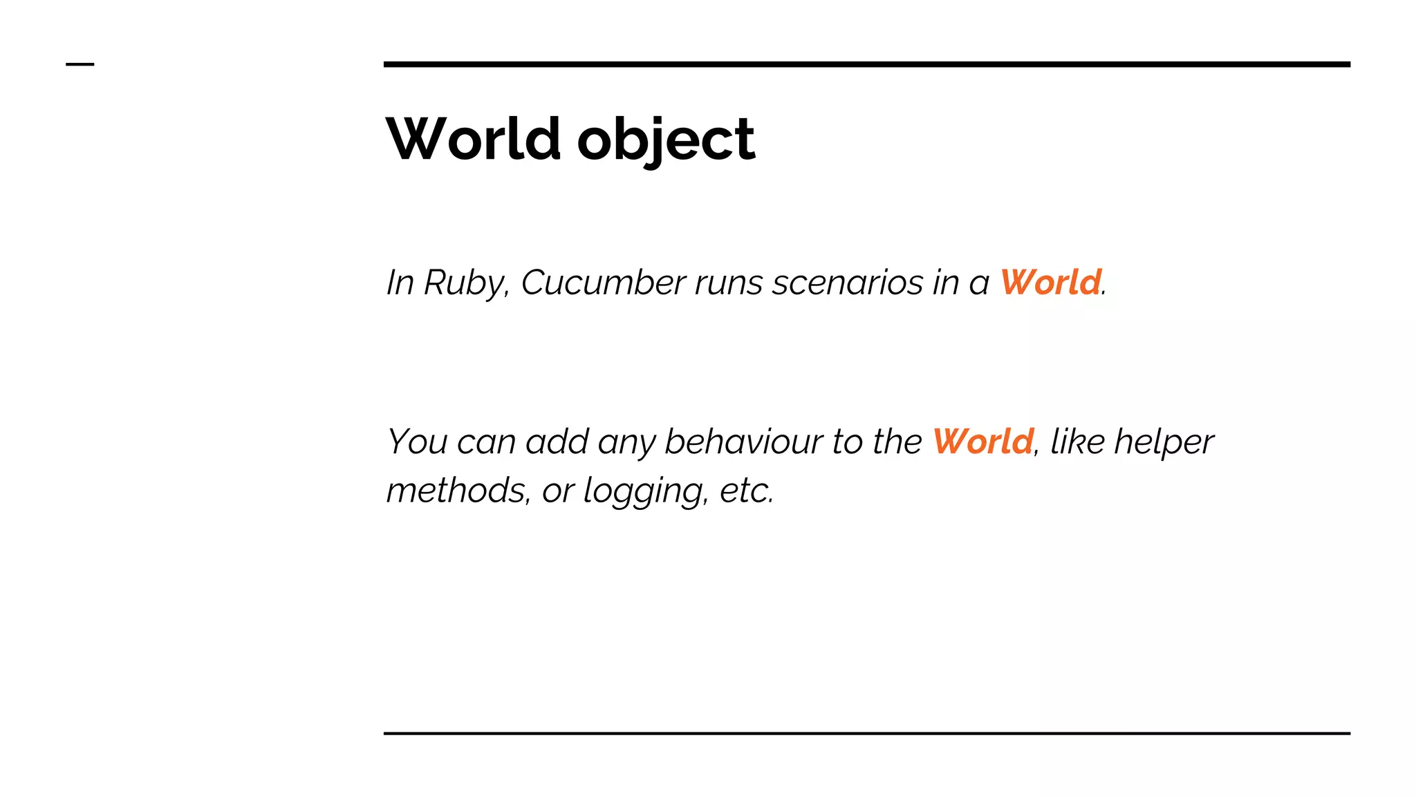 World object
In Ruby, Cucumber runs scenarios in a World.
You can add any behaviour to the World, like helper
methods, or logging, etc.
 