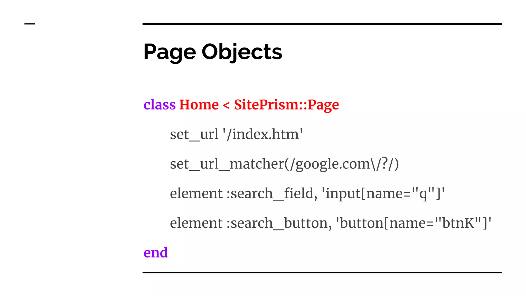 Page Objects
class Home < SitePrism::Page
set_url '/index.htm'
set_url_matcher(/google.com/?/)
element :search_field, 'input[name="q"]'
element :search_button, 'button[name="btnK"]'
end
 