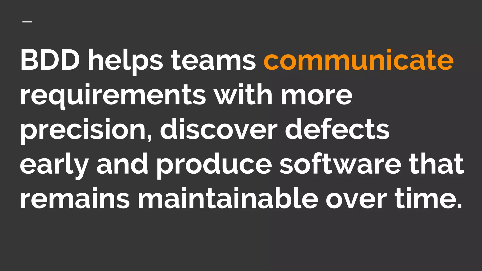 BDD helps teams communicate
requirements with more
precision, discover defects
early and produce software that
remains maintainable over time.
 