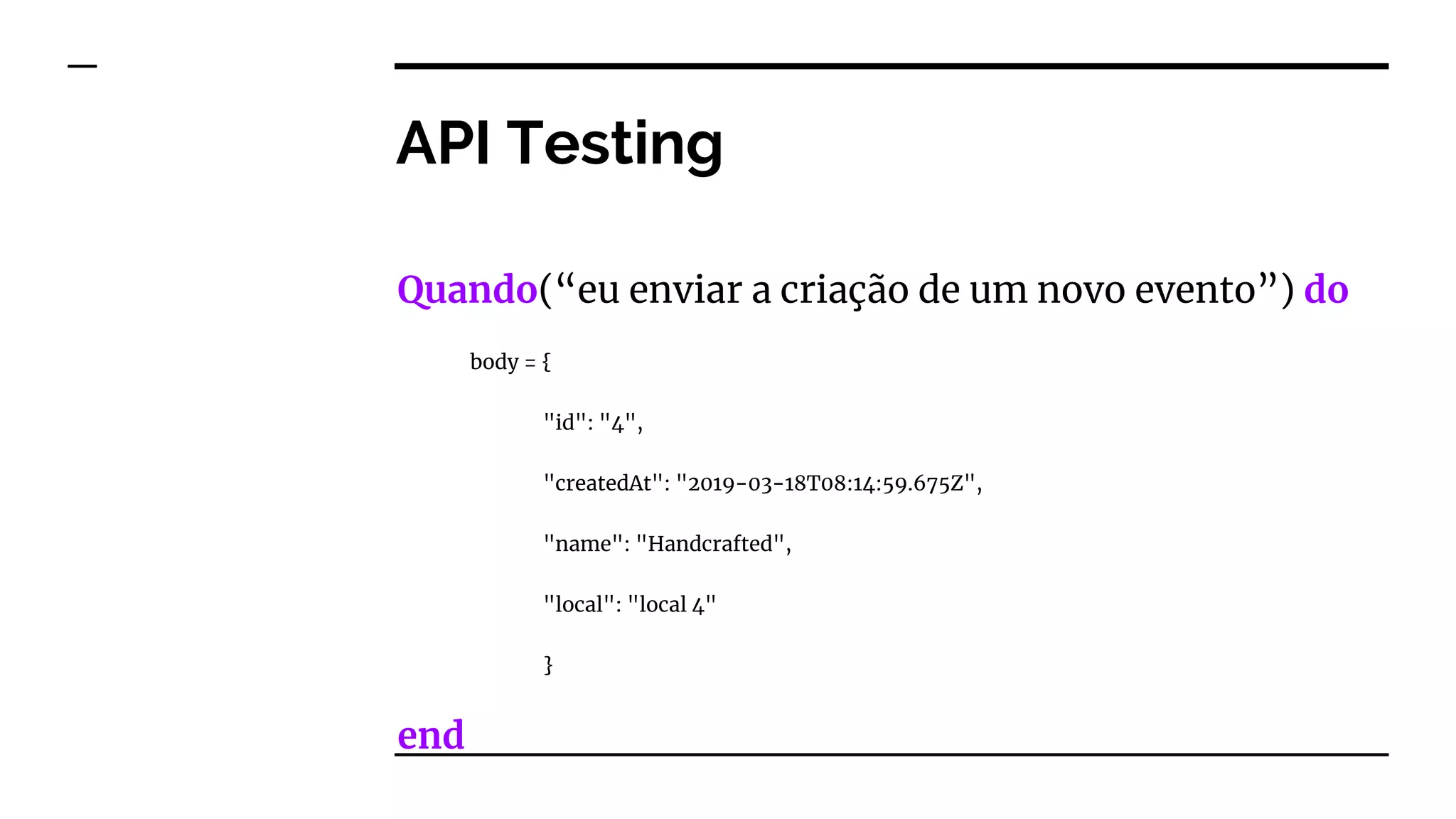 API Testing
Quando(“eu enviar a criação de um novo evento”) do
body = {
"id": "4",
"createdAt": "2019-03-18T08:14:59.675Z",
"name": "Handcrafted",
"local": "local 4"
}
end
 