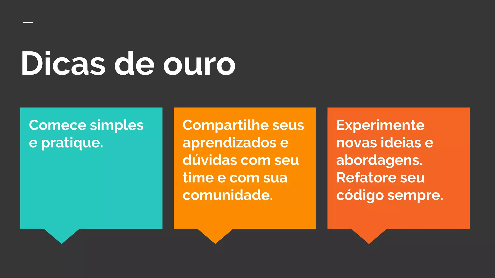 Dicas de ouro
Experimente
novas ideias e
abordagens.
Refatore seu
código sempre.
Comece simples
e pratique.
Compartilhe seus
aprendizados e
dúvidas com seu
time e com sua
comunidade.
 