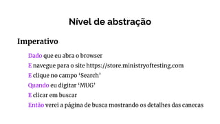 Nível de abstração
Imperativo
Dado que eu abra o browser
E navegue para o site https://store.ministryoftesting.com
E clique no campo ‘Search’
Quando eu digitar ‘MUG’
E clicar em buscar
Então verei a página de busca mostrando os detalhes das canecas
 