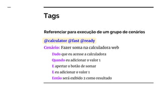Tags
Referenciar para execução de um grupo de cenários
@calculator @fast @ready
Cenário: Fazer soma na calculadora web
Dado que eu acesse a calculadora
Quando eu adicionar o valor 1
E apertar o botão de somar
E eu adicionar o valor 1
Então será exibido 2 como resultado
 