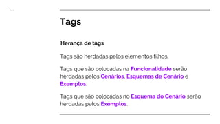 Tags são herdadas pelos elementos filhos.
Tags que são colocadas na Funcionalidade serão
herdadas pelos Cenários, Esquemas de Cenário e
Exemplos.
Tags que são colocadas no Esquema do Cenário serão
herdadas pelos Exemplos.
Tags
Herança de tags
 