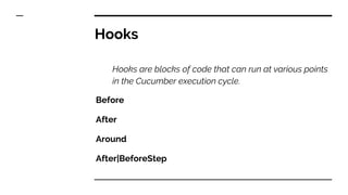 Hooks
Hooks are blocks of code that can run at various points
in the Cucumber execution cycle.
Before
After
Around
After|BeforeStep
 