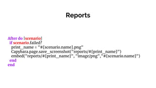 Reports
After do |scenario|
if scenario.failed?
print_name = "#{scenario.name}.png"
Capybara.page.save_screenshot("reports/#{print_name}")
embed("reports/#{print_name}", "image/png","#{scenario.name}")
end
end
 
