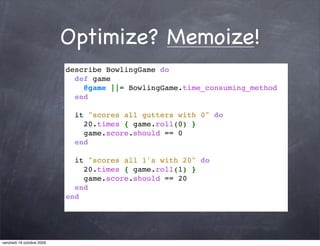 Optimize? Memoize!
                           describe BowlingGame do
                             def game
                               @game ||= BowlingGame.time_consuming_method
                             end
                            
                             it "scores all gutters with 0" do
                               20.times { game.roll(0) }
                               game.score.should == 0
                             end
                            
                             it "scores all 1's with 20" do
                               20.times { game.roll(1) }
                               game.score.should == 20
                             end
                           end




vendredi 16 octobre 2009
 