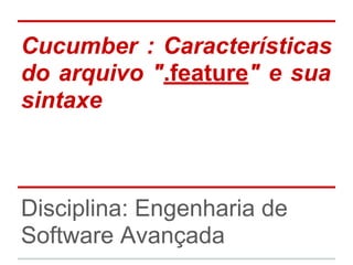 Cucumber : Características
do arquivo ".feature" e sua
sintaxe
Disciplina: Engenharia de
Software Avançada
 