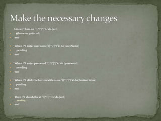 Given /^I am on "([^\"]*)"$/ do |url|@browser.goto(url)endWhen /^I enter username "([^\"]*)"$/ do |userName|   pendingendWhen /^I enter password "([^\"]*)"$/ do |password|   pendingendWhen /^I click the button with name "([^\"]*)"$/ do |buttonValue|  pendingendThen /^I should be at "([^\"]*)"$/ do |url| pendingendMake the necessary changes