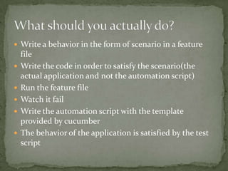 Write a behavior in the form of scenario in a feature fileWrite the code in order to satisfy the scenario(the actual application and not the automation script)Run the feature fileWatch it failWrite the automation script with the template provided by cucumberThe behavior of the application is satisfied by the test scriptWhat should you actually do?