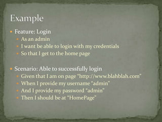 Feature: LoginAs an adminI want be able to login with my credentialsSo that I get to the home pageScenario: Able to successfully loginGiven that I am on page “http://www.blahblah.com”When I provide my username “admin”And I provide my password “admin”Then I should be at “HomePage”Example