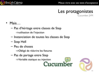 Mieux vivre avec ses tests d’acceptance
Les protagonistes
Cucumber JVM
16
• Mais…
– Pas d’héritage entre classes de Step
⇒utilisation de l’injection
– Instanciation de toutes les classes de Step
– Step Hell
– Peu de choses
⇒Obligé de réécrire les fixtures
– Pas de partage entre Step
⇒Variable statique ou injection
 