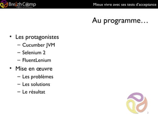 Mieux vivre avec ses tests d’acceptance
Au programme…
• Les protagonistes
– Cucumber JVM
– Selenium 2
– FluentLenium
• Mise en œuvre
– Les problèmes
– Les solutions
– Le résultat
2
 