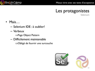 Mieux vivre avec ses tests d’acceptance
Les protagonistes
Selenium
22
• Mais…
– Selenium IDE : à oublier!
– Verbeux
⇒Page Object Pattern
– Difficilement maintenable
⇒Obligé de fournir une surcouche
 