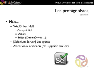 Mieux vivre avec ses tests d’acceptance
Les protagonistes
Selenium
23
• Mais…
– WebDriver Hell
⇒Compatibilité
⇒Options
⇒Bridge (ChromeDriver, …)
– [Selenium Server] Les agents
– Attention à la version (ex : upgrade Firefox)
 