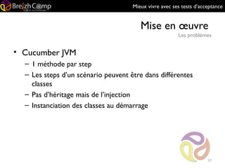 Mieux vivre avec ses tests d’acceptance
Mise en œuvre
Les problèmes
37
• Cucumber JVM
– 1 méthode par step
– Les steps d’un scénario peuvent être dans différentes
classes
– Pas d’héritage mais de l’injection
– Instanciation des classes au démarrage
 