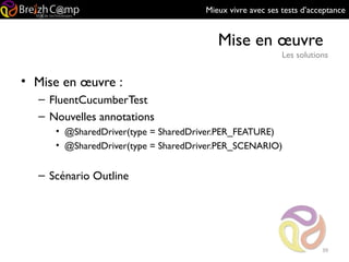 Mieux vivre avec ses tests d’acceptance
Mise en œuvre
Les solutions
39
• Mise en œuvre :
– FluentCucumberTest
– Nouvelles annotations
• @SharedDriver(type = SharedDriver.PER_FEATURE)
• @SharedDriver(type = SharedDriver.PER_SCENARIO)
– Scénario Outline
 