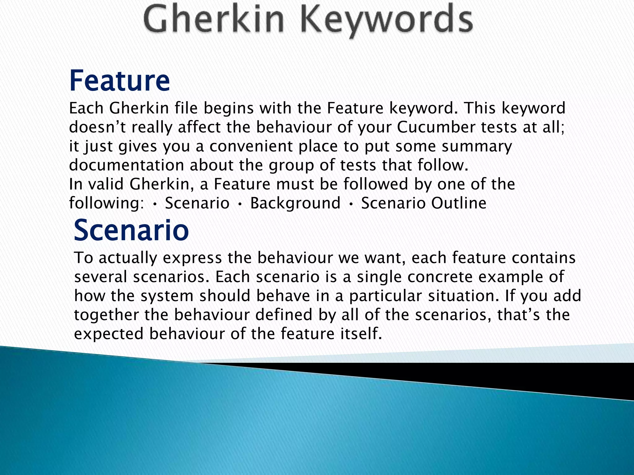 Feature
Each Gherkin file begins with the Feature keyword. This keyword
doesn’t really affect the behaviour of your Cucumber tests at all;
it just gives you a convenient place to put some summary
documentation about the group of tests that follow.
In valid Gherkin, a Feature must be followed by one of the
following: • Scenario • Background • Scenario Outline
Scenario
To actually express the behaviour we want, each feature contains
several scenarios. Each scenario is a single concrete example of
how the system should behave in a particular situation. If you add
together the behaviour defined by all of the scenarios, that’s the
expected behaviour of the feature itself.
 