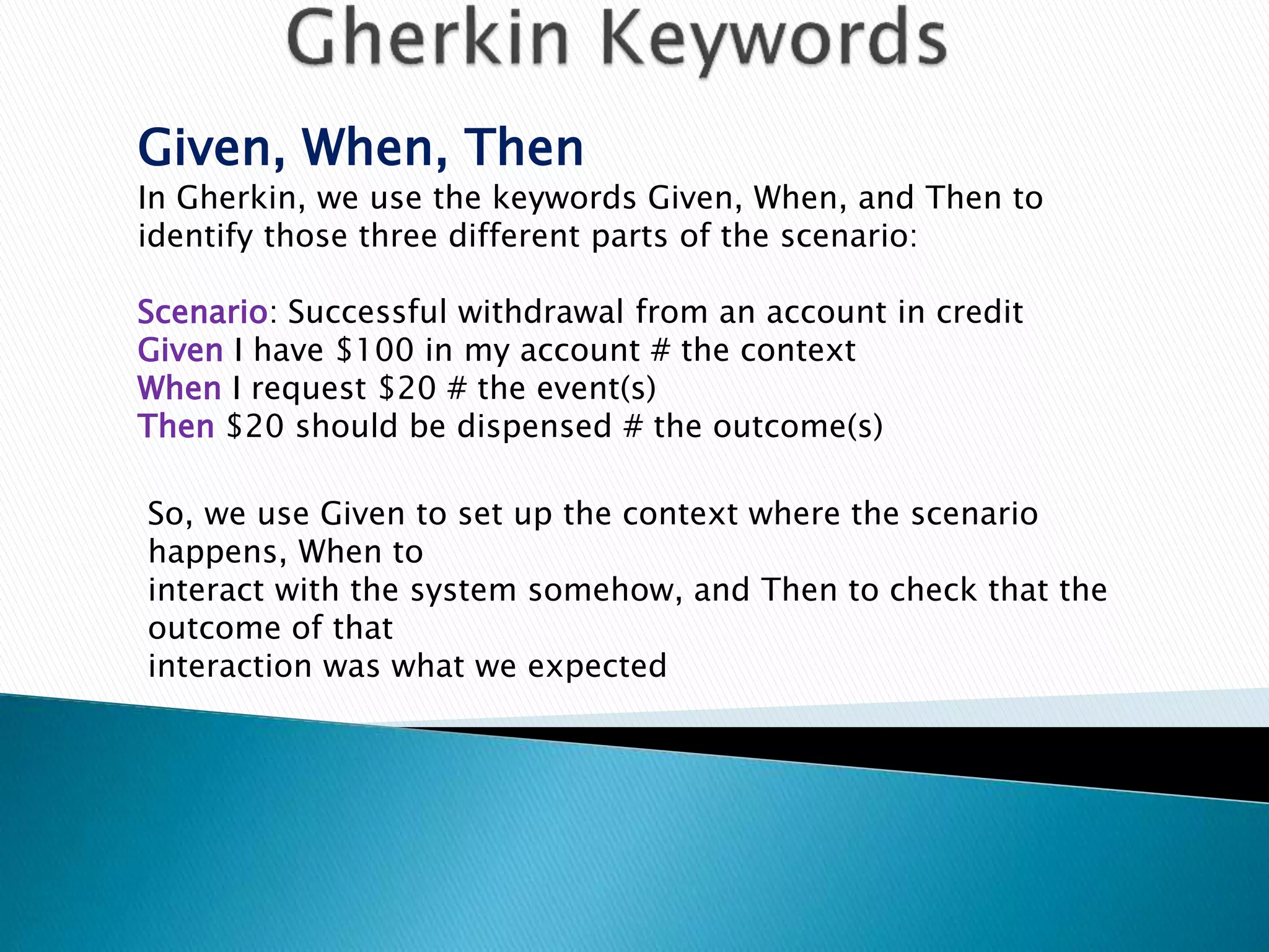 Given, When, Then
In Gherkin, we use the keywords Given, When, and Then to
identify those three different parts of the scenario:
Scenario: Successful withdrawal from an account in credit
Given I have $100 in my account # the context
When I request $20 # the event(s)
Then $20 should be dispensed # the outcome(s)
So, we use Given to set up the context where the scenario
happens, When to
interact with the system somehow, and Then to check that the
outcome of that
interaction was what we expected
 