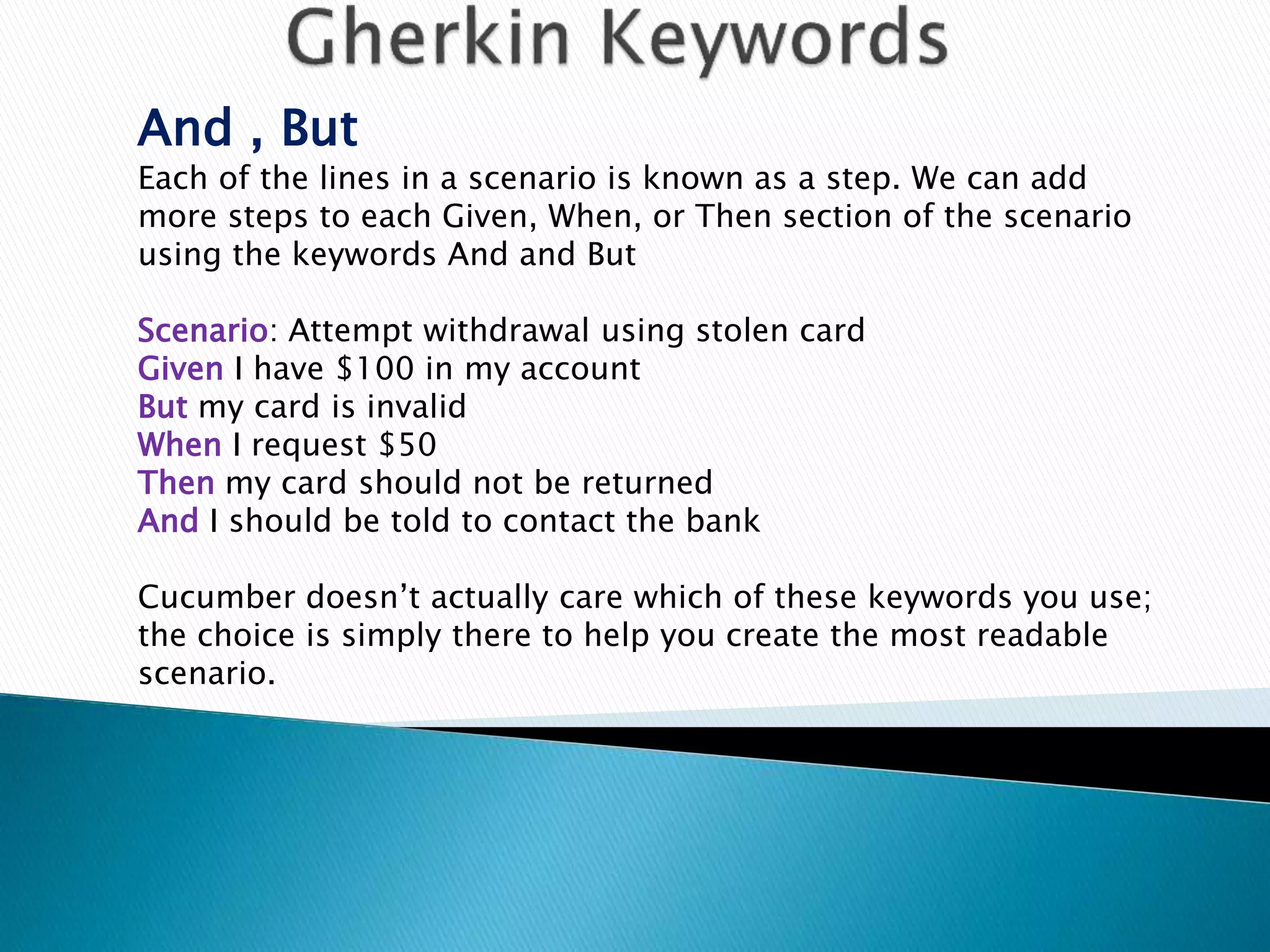 And , But
Each of the lines in a scenario is known as a step. We can add
more steps to each Given, When, or Then section of the scenario
using the keywords And and But
Scenario: Attempt withdrawal using stolen card
Given I have $100 in my account
But my card is invalid
When I request $50
Then my card should not be returned
And I should be told to contact the bank
Cucumber doesn’t actually care which of these keywords you use;
the choice is simply there to help you create the most readable
scenario.
 