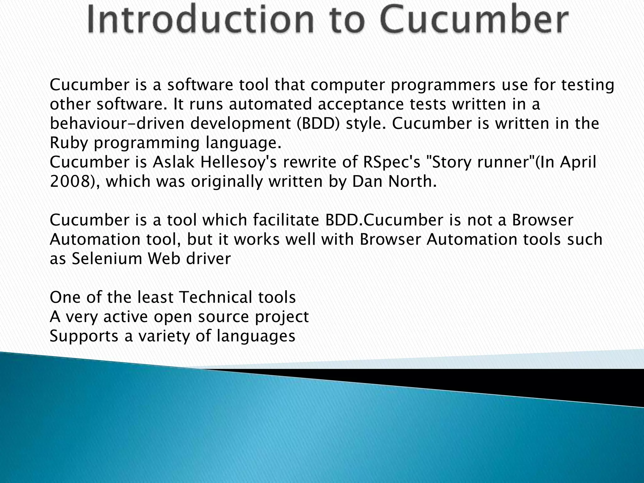 Cucumber is a software tool that computer programmers use for testing
other software. It runs automated acceptance tests written in a
behaviour-driven development (BDD) style. Cucumber is written in the
Ruby programming language.
Cucumber is Aslak Hellesoy's rewrite of RSpec's "Story runner"(In April
2008), which was originally written by Dan North.
Cucumber is a tool which facilitate BDD.Cucumber is not a Browser
Automation tool, but it works well with Browser Automation tools such
as Selenium Web driver
One of the least Technical tools
A very active open source project
Supports a variety of languages
 