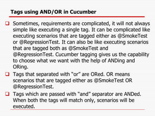 Tags using AND/OR in Cucumber
❑ Sometimes, requirements are complicated, it will not always
simple like executing a single tag. It can be complicated like
executing scenarios that are tagged either as @SmokeTest
or @RegressionTest. It can also be like executing scenarios
that are tagged both as @SmokeTest and
@RegressionTest. Cucumber tagging gives us the capability
to choose what we want with the help of ANDing and
ORing.
❑ Tags that separated with “or” are ORed. OR means
scenarios that are tagged either as @SmokeTest OR
@RegressionTest.
❑ Tags which are passed with “and” separator are ANDed.
When both the tags will match only, scenarios will be
executed.
 