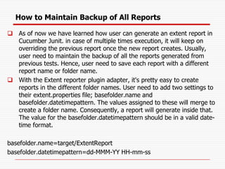 How to Maintain Backup of All Reports
❑ As of now we have learned how user can generate an extent report in
Cucumber Junit. in case of multiple times execution, it will keep on
overriding the previous report once the new report creates. Usually,
user need to maintain the backup of all the reports generated from
previous tests. Hence, user need to save each report with a different
report name or folder name.
❑ With the Extent reporter plugin adapter, it's pretty easy to create
reports in the different folder names. User need to add two settings to
their extent.properties file; basefolder.name and
basefolder.datetimepattern. The values assigned to these will merge to
create a folder name. Consequently, a report will generate inside that.
The value for the basefolder.datetimepattern should be in a valid date-
time format.
basefolder.name=target/ExtentReport
basefolder.datetimepattern=dd-MMM-YY HH-mm-ss
 