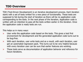 TDD Overview
TDD (Test-Driven Development) is an iterative development process. Each iteration
starts with a set of tests written for a new piece of functionality. These tests are
supposed to fail during the start of iteration as there will be no application code
corresponding to the tests. In the next phase of the iteration, Application code is
written with an intention to pass all the tests written earlier in the iteration. Once
the application code is ready tests are run.
This helps us in many ways:
➢ User write the application code based on the tests. This gives a test first
environment for development and the generated application code turns out to
be bug-free.
➢ With each iteration, user write tests and as a result, with each iteration, user
get an automated regression pack. This turns out to be very helpful because
with every iteration user can be sure that earlier features are working.
➢ These tests serve as documentation of application behavior and reference for
future iterations.
 