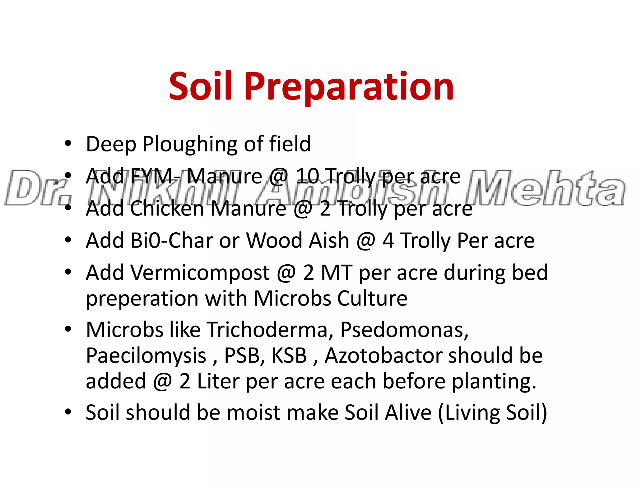 Soil Preparation
• Deep Ploughing of field
• Add FYM- Manure @ 10 Trolly per acre
• Add Chicken Manure @ 2 Trolly per acre
• Add Bi0-Char or Wood Aish @ 4 Trolly Per acre
• Add Bi0-Char or Wood Aish @ 4 Trolly Per acre
• Add Vermicompost @ 2 MT per acre during bed
preperation with Microbs Culture
• Microbs like Trichoderma, Psedomonas,
Paecilomysis , PSB, KSB , Azotobactor should be
added @ 2 Liter per acre each before planting.
• Soil should be moist make Soil Alive (Living Soil)
 