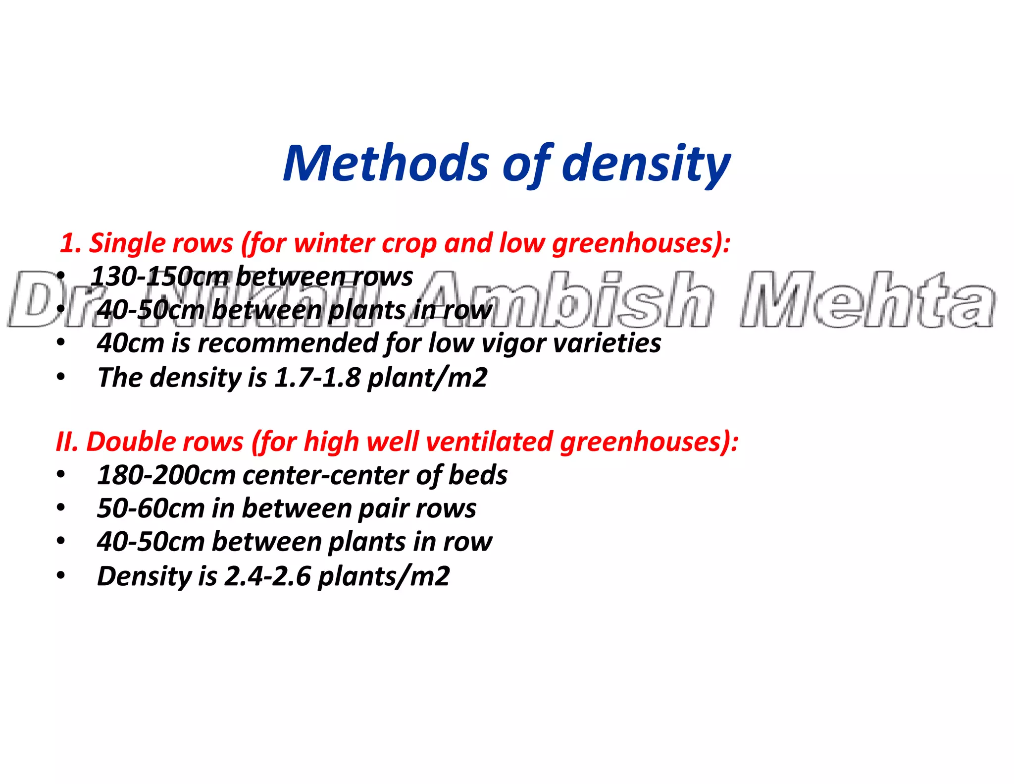 Methods of density
1. Single rows (for winter crop and low greenhouses):
• 130-150cm between rows
• 40-50cm between plants in row
• 40cm is recommended for low vigor varieties
• The density is 1.7-1.8 plant/m2
• The density is 1.7-1.8 plant/m2
II. Double rows (for high well ventilated greenhouses):
• 180-200cm center-center of beds
• 50-60cm in between pair rows
• 40-50cm between plants in row
• Density is 2.4-2.6 plants/m2
 