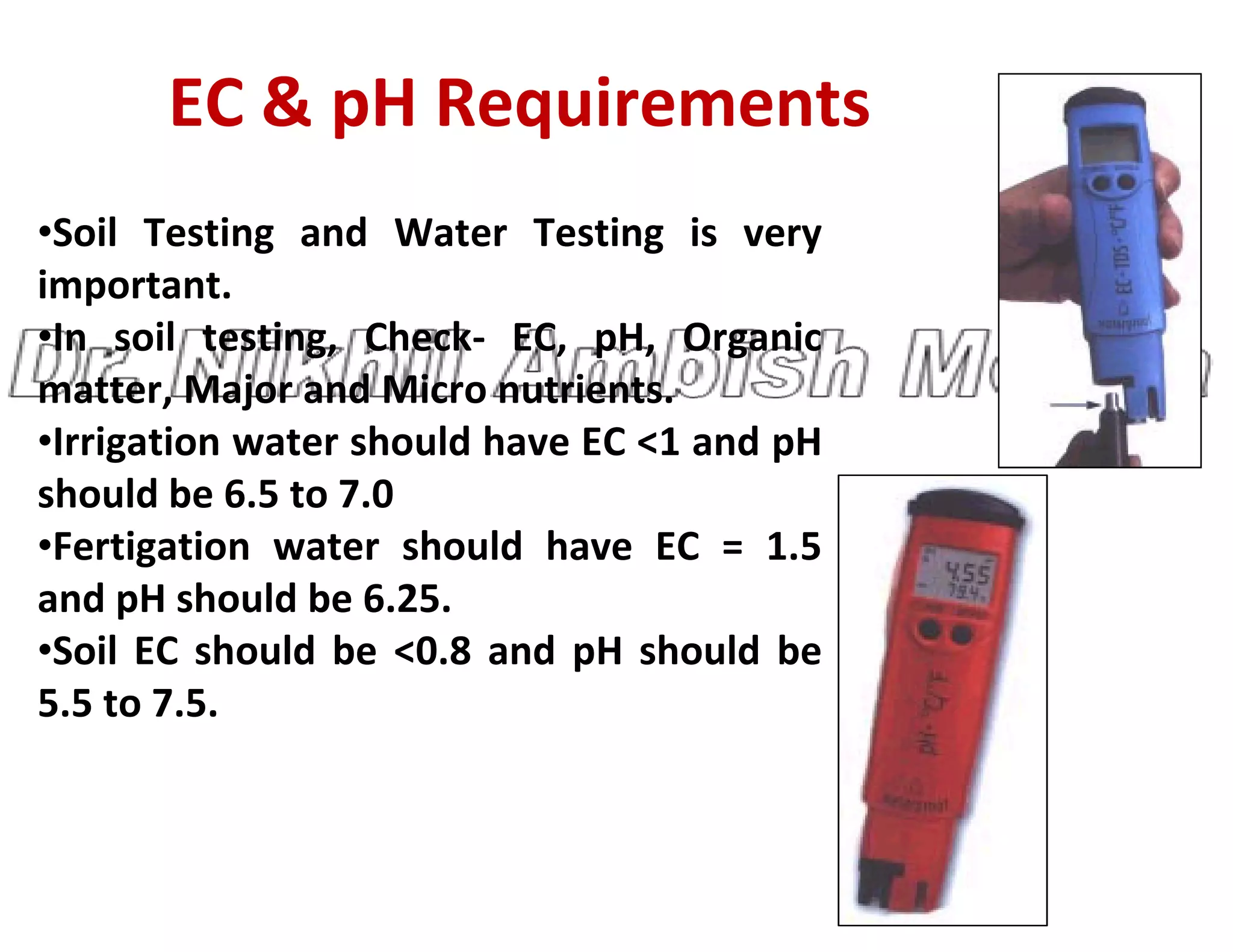 EC & pH Requirements
•Soil Testing and Water Testing is very
important.
•In soil testing, Check- EC, pH, Organic
matter, Major and Micro nutrients.
•Irrigation water should have EC <1 and pH
should be 6.5 to 7.0
should be 6.5 to 7.0
•Fertigation water should have EC = 1.5
and pH should be 6.25.
•Soil EC should be <0.8 and pH should be
5.5 to 7.5.
 