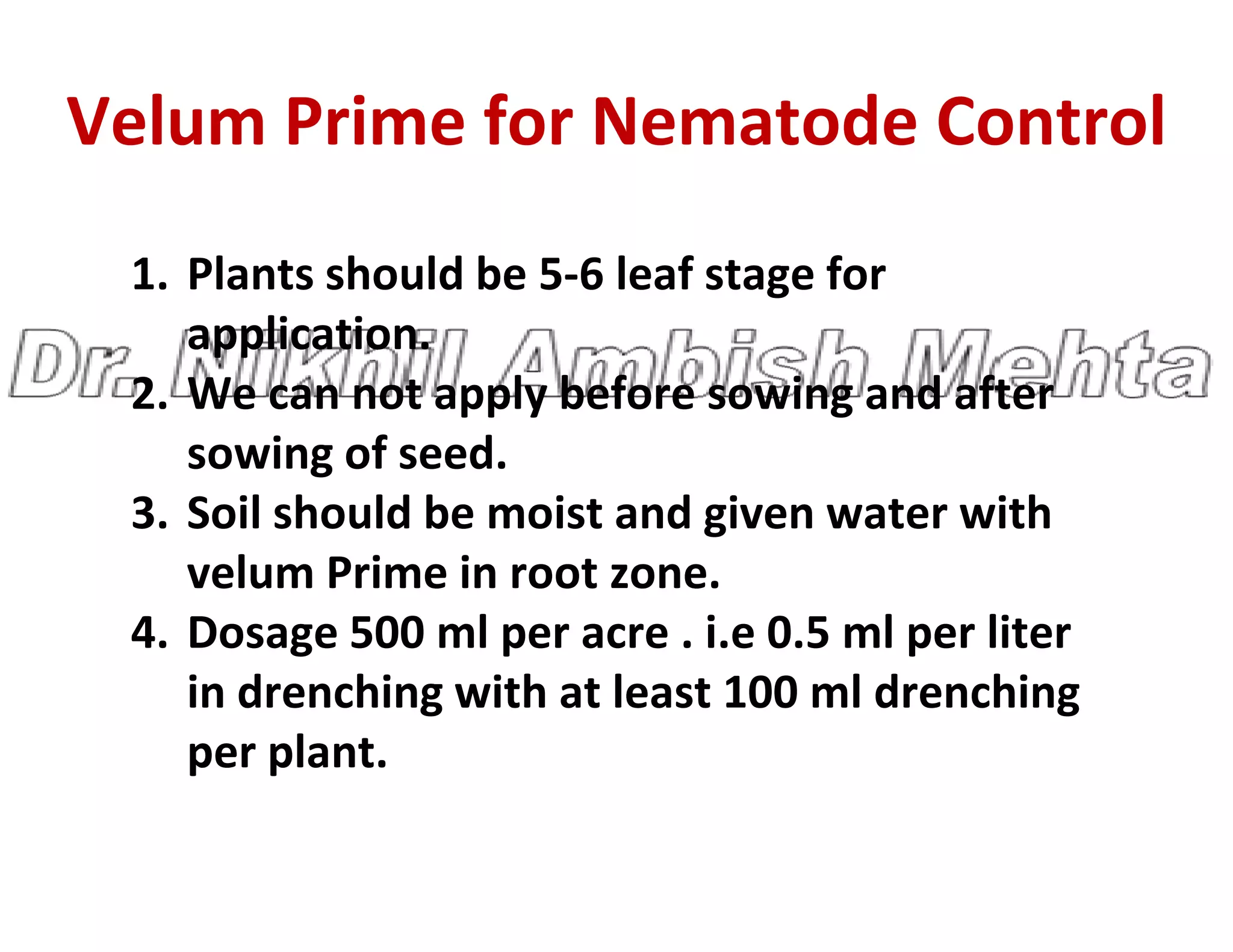 Velum Prime for Nematode Control
1. Plants should be 5-6 leaf stage for
application.
2. We can not apply before sowing and after
sowing of seed.
sowing of seed.
3. Soil should be moist and given water with
velum Prime in root zone.
4. Dosage 500 ml per acre . i.e 0.5 ml per liter
in drenching with at least 100 ml drenching
per plant.
 